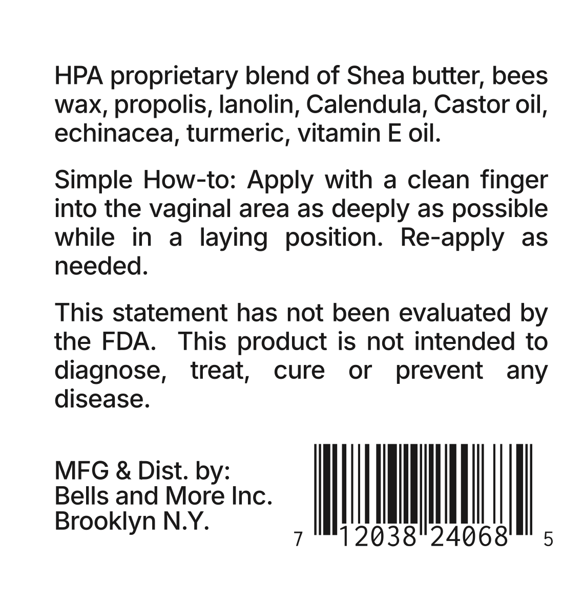 HPA proprietary blend of shea butter, beeswax, propolis, lanolin, calendula, castor oil, echinacea, turmeric, and vitamin E oil.  
Simple How-to: Apply with a clean finger into the vaginal area as deeply as possible while in a lying position. Reapply as needed.  

This statement has not been evaluated by the FDA. This product is not intended to diagnose, treat, cure, or prevent any disease.  

MFG & Dist. by:  
Bells and More Inc.  
Brooklyn, NY 7 1203824068 5