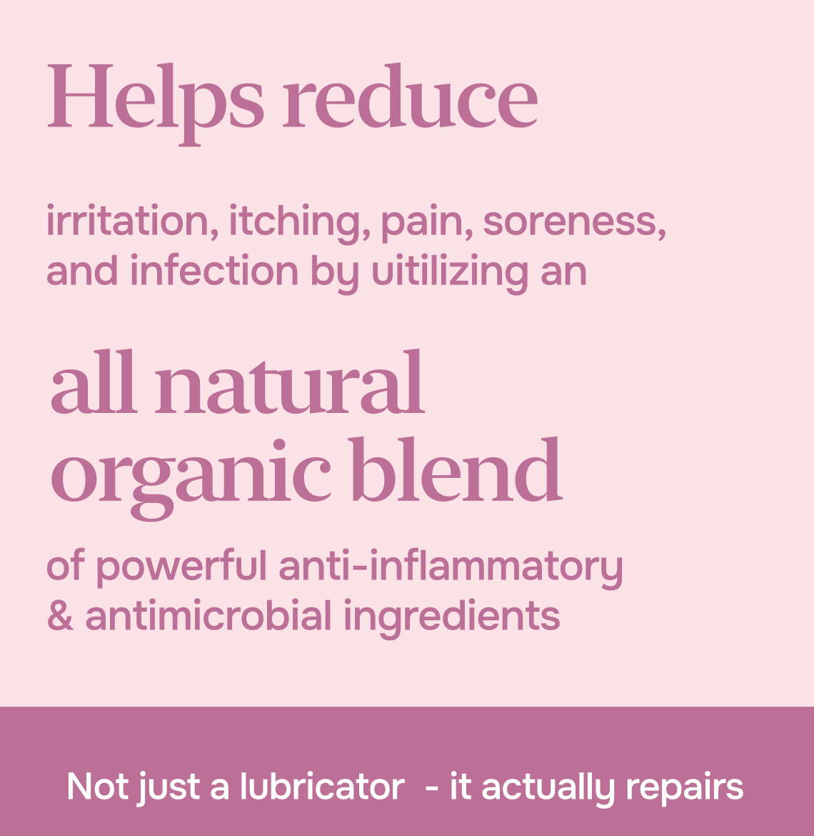 Helps reduce irritation, itching, pain, soreness, and infection by utilizing an all-natural organic blend of powerful anti-inflammatory and antimicrobial ingredients. Not just a lubricator - it actually repairs.