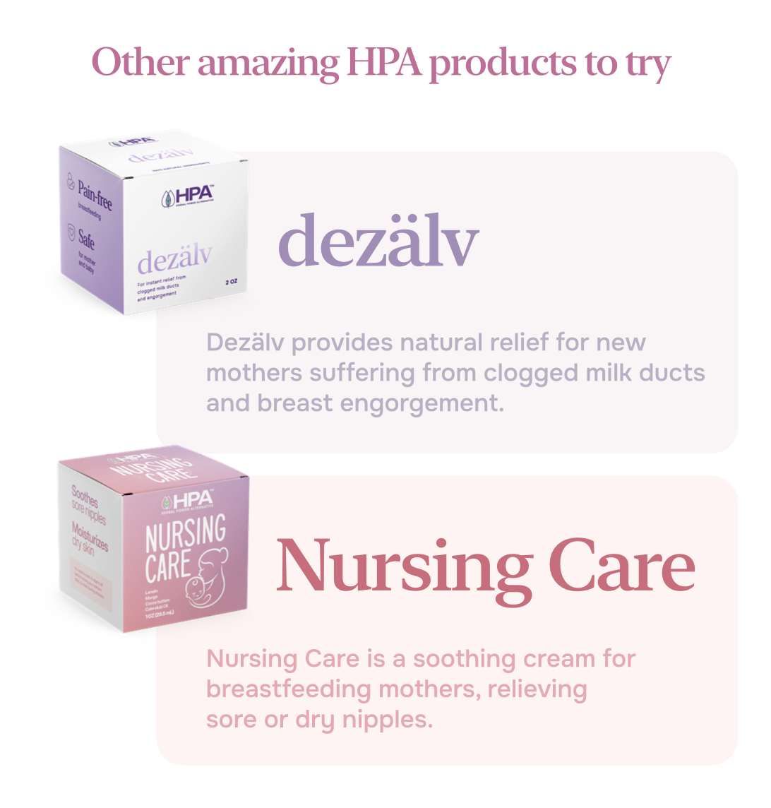 Other amazing HPA products to try

& Pain free  
O Safe actor  
OHPA  

dezälv For instant relief from clogged milk ducts and engorgement dezälv 20Z  

Dezälv provides natural relief for new mothers suffering from clogged milk ducts and breast engorgement.  

Soches  
soreriggles  
Moshuines - OHPA  
NURSING  
CARE  
Nursing Care  

Nursing Care is a soothing cream for breastfeeding mothers, relieving sore or dry nipples.